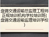 盘锦交通运输总监理工程师正规培训机构学校培训班(盘锦交通运输监理培训学校)