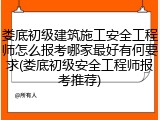 娄底初级建筑施工安全工程师怎么报考哪家最好有何要求(娄底初级安全工程师报考推荐)