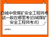 白城中级煤矿安全工程师考试一般在哪里考(白城煤矿安全工程师考点)