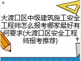 大渡口区中级建筑施工安全工程师怎么报考哪家最好有何要求(大渡口区安全工程师报考推荐)