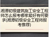 湘潭初级建筑施工安全工程师怎么报考哪家最好有何要求(湘潭初级安全工程师报考推荐)