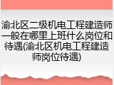 渝北区二级机电工程建造师一般在哪里上班什么岗位和待遇(渝北区机电工程建造师岗位待遇)