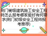 荆门初级建筑施工安全工程师怎么报考哪家最好有何要求(荆门初级安全工程师报考推荐)