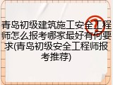 青岛初级建筑施工安全工程师怎么报考哪家最好有何要求(青岛初级安全工程师报考推荐)