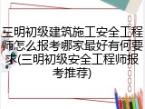 三明初级建筑施工安全工程师怎么报考哪家最好有何要求(三明初级安全工程师报考推荐)