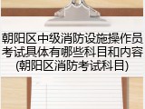朝阳区中级消防设施操作员考试具体有哪些科目和内容(朝阳区消防考试科目)