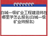 白城一级矿业工程建造师在哪里学怎么报名(白城一级矿业师报名)