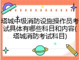 塔城中级消防设施操作员考试具体有哪些科目和内容(塔城消防考试科目)