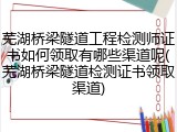 芜湖桥梁隧道工程检测师证书如何领取有哪些渠道呢(芜湖桥梁隧道检测证书领取渠道)