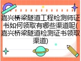 嘉兴桥梁隧道工程检测师证书如何领取有哪些渠道呢(嘉兴桥梁隧道检测证书领取渠道)