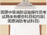 固原中级消防设施操作员考试具体有哪些科目和内容(固原消防考试科目)