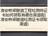 淮安桥梁隧道工程检测师证书如何领取有哪些渠道呢(淮安桥梁隧道检测证书领取渠道)