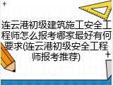 连云港初级建筑施工安全工程师怎么报考哪家最好有何要求(连云港初级安全工程师报考推荐)