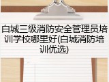 白城三级消防安全管理员培训学校哪里好(白城消防培训优选)