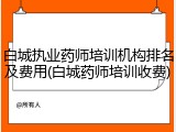 白城执业药师培训机构排名及费用(白城药师培训收费)