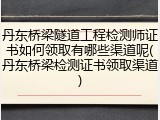 丹东桥梁隧道工程检测师证书如何领取有哪些渠道呢(丹东桥梁检测证书领取渠道)