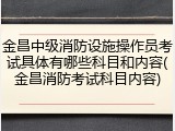 金昌中级消防设施操作员考试具体有哪些科目和内容(金昌消防考试科目内容)