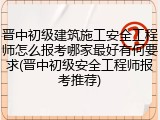 晋中初级建筑施工安全工程师怎么报考哪家最好有何要求(晋中初级安全工程师报考推荐)