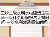 三沙二级水利水电建造工程师一般什么时候报名大概时间(三沙水利建造报名时间)