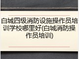 白城四级消防设施操作员培训学校哪里好(白城消防操作员培训)
