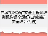 白城初级煤矿安全工程师培训机构哪个最好(白城煤矿安全培训优选)