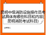 昆明中级消防设施操作员考试具体有哪些科目和内容(昆明消防考试科目)
