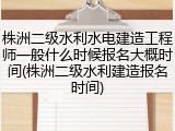 株洲二级水利水电建造工程师一般什么时候报名大概时间(株洲二级水利建造报名时间)