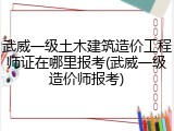 武威一级土木建筑造价工程师证在哪里报考(武威一级造价师报考)
