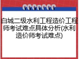 白城二级水利工程造价工程师考试难点具体分析(水利造价师考试难点)