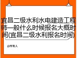 宜昌二级水利水电建造工程师一般什么时候报名大概时间(宜昌二级水利报名时间)
