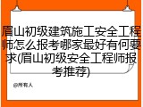 眉山初级建筑施工安全工程师怎么报考哪家最好有何要求(眉山初级安全工程师报考推荐)