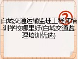 白城交通运输监理工程师培训学校哪里好(白城交通监理培训优选)