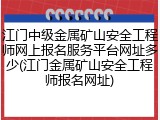 江门中级金属矿山安全工程师网上报名服务平台网址多少(江门金属矿山安全工程师报名网址)