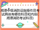 湘潭中级消防设施操作员考试具体有哪些科目和内容(湘潭消防考试科目)