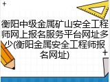 衡阳中级金属矿山安全工程师网上报名服务平台网址多少(衡阳金属安全工程师报名网址)