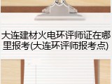 大连建材火电环评师证在哪里报考(大连环评师报考点)