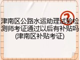 津南区公路水运助理试验检测师考证通过以后有补贴吗(津南区补贴考证)
