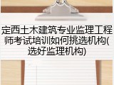 定西土木建筑专业监理工程师考试培训如何挑选机构(选好监理机构)