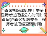 西青区初级建筑施工安全工程师考试成绩公布时间如何查询(西青区初级安全工程师考试成绩查询时间)