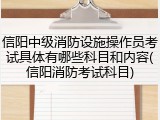信阳中级消防设施操作员考试具体有哪些科目和内容(信阳消防考试科目)
