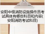 安阳中级消防设施操作员考试具体有哪些科目和内容(安阳消防考试科目)