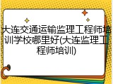 大连交通运输监理工程师培训学校哪里好(大连监理工程师培训)