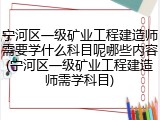 宁河区一级矿业工程建造师需要学什么科目呢哪些内容(宁河区一级矿业工程建造师需学科目)