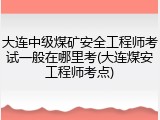 大连中级煤矿安全工程师考试一般在哪里考(大连煤安工程师考点)