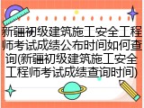 新疆初级建筑施工安全工程师考试成绩公布时间如何查询(新疆初级建筑施工安全工程师考试成绩查询时间)