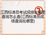江西标准员考试成绩在哪里查询怎么查(江西标准员成绩查询在哪里)