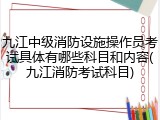 九江中级消防设施操作员考试具体有哪些科目和内容(九江消防考试科目)