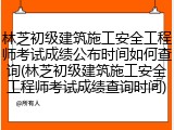 林芝初级建筑施工安全工程师考试成绩公布时间如何查询(林芝初级建筑施工安全工程师考试成绩查询时间)