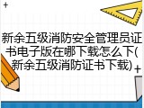 新余五级消防安全管理员证书电子版在哪下载怎么下(新余五级消防证书下载)