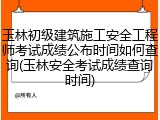 玉林初级建筑施工安全工程师考试成绩公布时间如何查询(玉林安全考试成绩查询时间)